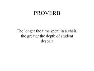 PROVERB The longer the time spent in a chair, the greater the depth of student despair 
