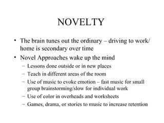 NOVELTY The brain tunes out the ordinary – driving to work/home is secondary over time Novel Approaches wake up the mind  Lessons done outside or in new places Teach in different areas of the room Use of music to evoke emotion – fast music for small group brainstorming/slow for individual work Use of color in overheads and worksheets Games, drama, or stories to music to increase retention 