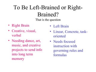 To Be Left-Brained or Right-Brained? That is the question Right Brain Creative, visual, verbal Needing dance, art, music, and creative projects to send info into long term memory Left Brain Linear, Concrete, task-oriented Needs focused instruction with governing rules and formulas 