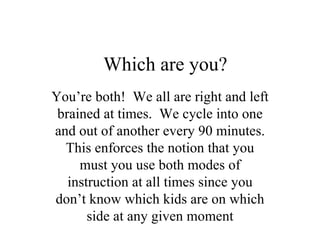 Which are you? You’re both!  We all are right and left brained at times.  We cycle into one and out of another every 90 minutes. This enforces the notion that you must you use both modes of instruction at all times since you don’t know which kids are on which side at any given moment 