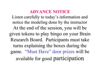 ADVANCE NOTICE
Listen carefully to today’s information and
notice the modeling done by the instructor
At the end of the session, you will be
given tokens to play bingo on your Brain
Research Board. Participants must take
turns explaining the boxes during the
game. “Must Have” door prizes will be
available for good participation
 