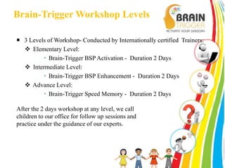 Brain-Trigger Workshop Levels 
 3 Levels of Workshop- Conducted by Internationally certified Trainers: 
 Elementary Level: 
 Brain-Trigger BSP Activation - Duration 2 Days 
 Intermediate Level: 
 Brain-Trigger BSP Enhancement - Duration 2 Days 
 Advance Level: 
 Brain-Trigger Speed Memory - Duration 2 Days 
After the 2 days workshop at any level, we call 
children to our office for follow up sessions and 
practice under the guidance of our experts. 
 