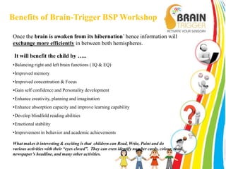 Benefits of Brain-Trigger BSP Workshop 
Once the brain is awaken from its hibernation’ hence information will 
exchange more efficiently in between both hemispheres. 
It will benefit the child by ….. 
•Balancing right and left brain functions ( IQ & EQ) 
•Improved memory 
•Improved concentration & Focus 
•Gain self confidence and Personality development 
•Enhance creativity, planning and imagination 
•Enhance absorption capacity and improve learning capability 
•Develop blindfold reading abilities 
•Emotional stability 
•Improvement in behavior and academic achievements 
What makes it interesting & exciting is that children can Read, Write, Paint and do 
various activities with their “eyes closed”. They can even identify number cards, colour, read 
newspaper’s headline, and many other activities. 
 