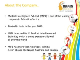 About The Company.. 
• Multiple Intelligence Pvt. Ltd. (MIPL) is one of the leading 
company in Education Sector 
• Started in India in the year 2010 
• MIPL launched its 1st Product in India named 
Brain-Key which is doing exceptionally well 
all over the world 
• MIPL has more than 48 offices in India 
& 3 in abroad like Nepal, Australia and Canada. 
 