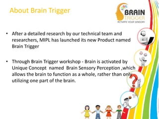 About Brain Trigger 
• After a detailed research by our technical team and 
researchers, MIPL has launched its new Product named 
Brain Trigger 
• Through Brain Trigger workshop - Brain is activated by 
Unique Concept named Brain Sensory Perception ,which 
allows the brain to function as a whole, rather than only 
utilizing one part of the brain. 
 