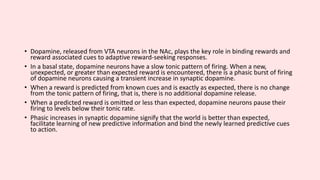 • Dopamine, released from VTA neurons in the NAc, plays the key role in binding rewards and
reward associated cues to adaptive reward-seeking responses.
• In a basal state, dopamine neurons have a slow tonic pattern of firing. When a new,
unexpected, or greater than expected reward is encountered, there is a phasic burst of firing
of dopamine neurons causing a transient increase in synaptic dopamine.
• When a reward is predicted from known cues and is exactly as expected, there is no change
from the tonic pattern of firing, that is, there is no additional dopamine release.
• When a predicted reward is omitted or less than expected, dopamine neurons pause their
firing to levels below their tonic rate.
• Phasic increases in synaptic dopamine signify that the world is better than expected,
facilitate learning of new predictive information and bind the newly learned predictive cues
to action.
 