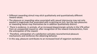 • Different rewarding stimuli may elicit qualitatively and quantitatively different
reward values.
• The pleasure or rewarding value associated with sexual intercourse may not only
exceed in magnitude that associated with scratching an itch, but the two pleasures
or rewarding values may themselves be in addition qualitatively distinct.
• There is evidence, in animals, of an increased dopaminergic activity in the VTA either
from an unexpected reward or, after recognition of the reward characteristics, from
the anticipation of the reward.
• Therefore, anticipation of a satisfaction activates neurochemical pleasure
mechanisms and reinforces the obtaining behavior.
• In this way, pleasure contributes to an increased level of organism excitation.
 