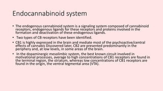 Endocannabinoid system
• The endogenous cannabinoid system is a signaling system composed of cannabinoid
receptors, endogenous ligands for these receptors and proteins involved in the
formation and deactivation of these endogenous ligands.
• Two types of CB receptors have been identified.
• CB1 is highly expressed in the brain and mediate most of the psychoactive/central
effects of cannabis Discovered later, CB2 are presented predominantly in the
periphery and, at low levels, in some areas of the brain.
• In the dopaminergic mesolimbic system, the best known circuit involved in
motivational processes, average to high concentrations of CB1 receptors are found in
the terminal region, the striatum, whereas low concentrations of CB1 receptors are
found in the origin, the ventral tegmental area (VTA).
 