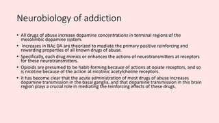 Neurobiology of addiction
• All drugs of abuse increase dopamine concentrations in terminal regions of the
mesolimbic dopamine system.
• Increases in NAc DA are theorized to mediate the primary positive reinforcing and
rewarding properties of all known drugs of abuse.
• Specifically, each drug mimics or enhances the actions of neurotransmitters at receptors
for these neurotransmitters.
• Opioids are presumed to be habit-forming because of actions at opiate receptors, and so
is nicotine because of the action at nicotinic acetylcholine receptors.
• It has become clear that the acute administration of most drugs of abuse increases
dopamine transmission in the basal ganglia, and that dopamine transmission in this brain
region plays a crucial role in mediating the reinforcing effects of these drugs.
 