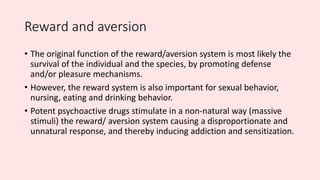 Reward and aversion
• The original function of the reward/aversion system is most likely the
survival of the individual and the species, by promoting defense
and/or pleasure mechanisms.
• However, the reward system is also important for sexual behavior,
nursing, eating and drinking behavior.
• Potent psychoactive drugs stimulate in a non-natural way (massive
stimuli) the reward/ aversion system causing a disproportionate and
unnatural response, and thereby inducing addiction and sensitization.
 