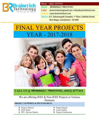 FINAL YEAR PROJECTS
YEAR - 2017-2018
CALL US @ 9894604623 / 9965191941, (0422) 4377414
We are offering IEEE & Non-IEEE Projects in Various
Domains
PROJECT SUPPORTS & DELIVERABLES
❖ Project Abstract ❖ Project Report
❖ IEEE Paper ❖ Code Explain
❖ PPT / Review Details ❖ Project Certification
 