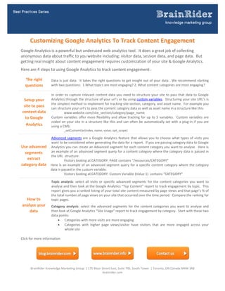  




        Customizing Google Analytics To Track Content Engagement 
Google Analytics is a powerful but underused web analytics tool.  It does a great job of collecting 
anonymous data about traffic to you website including: visitor data, session data, and page data.  But 
getting real insight about content engagement requires customization of your site & Google Analytics.   
Here are 4 steps to using Google Analytics to track content engagement: 

     The right        Data is just data.  It takes the right questions to get insight out of your data.  We recommend starting 
     questions        with two questions:  1.What topics are most engaging? 2. What content categories are most engaging?  

                      In  order  to  capture  relevant  content  data  you  need  to  structure  your  site  to  pass  that  data  to  Google 
     Setup your       Analytics through the structure of your url’s or by using custom variables.  Structuring your site URL’s is 
                      the simplest method to implement for tracking site section, category, and asset name.  For example you 
     site to pass 
                      can structure your url’s to pass the content category data as well as asset name in a structure like this: 
    content data               www.website.com/site_section/category/page_name 
      to Google       Custom  variables  offer  more  flexibility  and  allow  tracking  for  up  to  5  variables.    Custom  variables  are 
                      coded  on  your  site  in  a  structure  like  this  and  can  often  be  automatically  set  with  a  plug‐in  if  you  are 
     Analytics        using a CMS: 
                                _setCustomVar(index, name, value, opt_scope) 

               Advanced  segments  are  a  Google  Analytics  feature  that  allows  you  to  choose  what  types  of  visits  you 
               want to be considered when generating the data for a report.  If you are passing category data to Google 
Use advanced  Analytics you can create an Advanced segment for each content category you want to analyse.  Here is 
  segments     an example of an advanced segment query for a content category where the category data is passed in 
               the URL  structure:  
   extract                Visitors looking at CATEGORY: PAGE contains “/resources/CATEGORY” 
category data  Here  is  an  example  of  an  advanced  segment  query  for  a  specific  content  category  where  the  category 
               data is passed in the custom variable: 
                          Visitors looking at CATEGORY: Custom Variable (Value 1)  contains “CATEGORY” 

                      Topic  analysis:  select  all  visits  or  specific  advanced  segments  for  the  content  categories  you  want  to 
                      analyse and then look at the Google Analytics “Top Content” report to track engagement by topic.  This 
                      report gives you a ranked listing of your total site content measured by page views and that page’s % of 
                      the total number of page views on your site that occurred over the time period.  Compare the ranking for 
      How to          topic pages.  
                       
    analyse your      Category  analysis:  select  the  advanced  segments  for  the  content  categories  you  want  to  analyse  and 
        data          then look at Google Analytics “Site Usage” report to track engagement by category.  Start with these two 
                      data points:  
                           Categories with more visits are more engaging 
                           Categories  with  higher  page  views/visitor  have  visitors  that  are  more  engaged  across  your 
                               whole site  
 

Click for more information   
  




        BrainRider Knowledge Marketing Group  | 175 Bloor Street East, Suite 705, South Tower  | Toronto, ON Canada M4W 3R8 
                                                           brainrider.com 
 