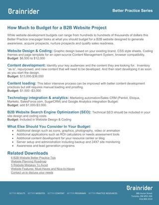 Better Practice Series



How Much to Budget for a B2B Website Project
While website development budgets can range from hundreds to hundreds of thousands of dollars this
Better Practice one-pager looks at what you should budget for a B2B website designed to generate
awareness, acquire prospects, nurture prospects and qualify sales readiness.

Website Design & Coding: Graphic design based on your existing brand, CSS style sheets, Coding
themes and page template for an open-source Content Management System, browser compatibility.
Budget: $6,500 to $12,000

Content development: Identify your key audiences and the content they are looking for. Inventory
“as is”, repurposed, and new content that will need to be developed. And then start developing it as soon
as you start the design.
Budget: $13,000-$36,000

Content loading: This labor intensive process can be improved with better content development
practices but still requires manual loading and proofing.
Budget: $1,500 -$3,000

Technology integration & analytics: Marketing automation/Sales CRM (Pardot, Eloqua,
Marketo, SalesForce.com, SugarCRM) and Google Analytics integration Budget:
Budget: add $1,000-$3,000.

B2B Website Search Engine Optimization (SEO): Technical SEO should be included in your
site design and coding costs
Budget: Included in Website Design & Coding

What Else Should You Consider In Your Budget:
      Additional design such as icons, graphics, photography, video or animation
      Additional applications such as ROI calculators or needs assessment tools
      Additional content development for your resource center or blog
      Server setup and administration including backup and 24X7 site monitoring
      Awareness and lead generation programs

Related Downloads
  6 B2B Website Better Practice Tips
  Website Planning Roadmap
  5 Website Mistakes To Avoid
  Website Features: Must-Haves and Nice-to-Haves
  Contact us to discuss your needs




 BETTER RESULTS   BETTER WEBSITES   BETTER CONTENT   BETTER PROGRAMS   BETTER PRACTICE RESOURCES         386 Huron Street
                                                                                                     Toronto, ON M5S 2G6
                                                                                                            416.900.3310
 