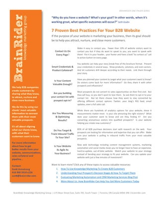 BRAINRIDER ONE-PAGER SERIES

                                     “Why do you have a website? What's your goal? In other words, when it's
                                     working great, what specific outcomes will occur?” Seth Godin

                                     7 Proven Best Practices For Your B2B Website
                                     If the purpose of your website is marketing your business, then its goal should
                                     be to help you attract, nurture, and close more customers.

                                                              Make it easy to contact you. Fewer than 10% of website visitors want to
                                         Contact Us On        contact you but if they do want to speak to you, you want to speak with
                                          Every Page?         them! Put it in your header, your footer and have a bold “to contact us” call
                                                              to action button on every page.

                                                              You website can help your story break-free of the brochure format. Present
                                     Smart Credentials &      your credentials in several ways. Show products, solutions, and even sectors.
                                     Product Collateral?      And let customers drill deeper according to their needs. Link them through
                                                              your story.

                                                              Have you planned your content to target what your customers want to know?
                                       Is Your Content
                                                              Do visitors come back for more information? Do they share it with other
                                      Valuable Enough?
                                                              prospects and influencers?

                                                              Most prospects do not convert to sales opportunities on their first visit. But
                                       Are you building
                                                              they will buy, so you don’t want to lose them. So ask them to opt-in to your
                                     your contact list with   contact list. But let them choose how they want to stay connected by
                                       prospect opt-in?       offering different contact options: Twitter, your blog’s RSS feed, email
                                                              updates, even a full sales call.

                                                              While there are hundreds of analytics options for your website, these 4
                                      Are You Measuring       measurements matter most: Is your site attracting the right visitors? What
                                         & Optimizing         does your customer want to know and are they finding it? Are you
                                           Results?           converting anonymous visitors into qualified prospects? Is your website
                                                              helping you create new customers?

                                                              85% of all B2B purchase decisions start with research on the web. Your
                                       Do You Target &
                                                              prospects are looking for information and expertise that you can offer. Make
                                     Track Inbound Traffic
                                                              sure your website is pulling in inbound traffic from your most valuable
                                         To Your Site?        prospects.

                                                              New web technology including content management systems, marketing
                                        Is Your Website
                                                              automation and social media mean you no longer have to have an expensive,
                                           As Agile As        hard-to-update, out-of-date website. Match your website to your strategy
                                         Your Business?       instead of bending your strategy to fit your website. Can you update your
                                                              website with just a few minutes of investment?


                                     Want to learn more? Click any of these topics to access valuable resources:
                                          1.   How To Use Knowledge Marketing To Create B2B Customers
                                          2.   Understanding Your Prospect’s Decision Stages & How To Target Them
                                          3.   Evaluating Marketing Automation and CRM Marketing Services Blog Post
                                          4.   More About Us: How BrainRider Can Help You Get More Customers Today



BrainRider Knowledge Marketing Group | 175 Bloor Street East, Suite 705, South Tower | Toronto, ON Canada M4W 3R8 | brainrider.com
 