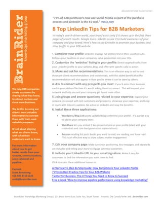 BRAINRIDER ONE-PAGER SERIES

                                     “75% of B2B purchasers now use Social Media as part of the purchase
                                     process and LinkedIn is the #1 tool.” ITSMA 2009

                                     8 Top LinkedIn Tips for B2B Marketers
                                     In today’s search-driven world, your brand exists only if it shows up in the first three
                                     pages of search results. Google loves LinkedIn so use it to build awareness of your
                                     company and your brand. Here’s how to use LinkedIn to promote your business and
                                     drive traffic to your B2B website.

                                    1. Complete     your profile: LinkedIn displays full profiles first in their search results.
                                    Refocus your headline on your companies value proposition not your title.
                                    2. Customize the ‘websites’ listing in your profile: Direct targeted traffic from
                                    your LinkedIn profile to your website, blog, and offer with specific calls to action.
                                    3. Make and ask for recommendations: This is an effective way to ask for and
                                    showcase client recommendations and testimonials, with the added benefit that the
                                    recommendation will also appear in their profile where it can be seen by others.
                                    4. Ask to connect with any prospects you meet: If you’d enter their business
                                    card in your address file then it’s worth asking them to connect. This will expand your
                                    network and help you and your company get found more often.
                                    5. Join groups and answer questions related to your expertise: Expand your
                                    network, reconnect with lost customers and prospects, showcase your expertise, and keep
                                    in touch with industry updates. Be active on LinkedIn and reap the benefits.
                                    6. Install these three applications:
                                             Wordpress/Blog Link posts updated blog content to your profile. It’s a great way
                                              to add to your company story.

                                             SlideShare lets you embed 3 key presentations on your profile (start with your
                                              credentials and core lead generation presentations).

                                             Amazon reading list posts books you want to read, are reading, and have read.
                                              This is an effective way to show subject matter engagement
                                
                                    7. Edit your company page: Make sure your positioning, key messages, and keywords
                                    are included and telling your story to engage potential customers.
                                    8. Include your LinkedIn URL in your email signature: Make it easy for
                                    customers to find the information you want them to find.
                                    Click to access these additional resources:

                                    A Practical To Step By Step Guide: How To Optimize Your LinkedIn Profile
                                    7 Proven Best Practice Tips for Your B2B Website
                                    Twitter for Business: The 4 Things You Need to Know to Succeed
                                    Free e-book “How to improve pipeline performance using knowledge marketing”




BrainRider Knowledge Marketing Group | 175 Bloor Street East, Suite 705, South Tower | Toronto, ON Canada M4W 3R8 | brainrider.com
 