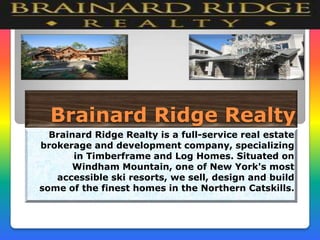 Brainard Ridge Realty
Brainard Ridge Realty is a full-service real estate
brokerage and development company, specializing
in Timberframe and Log Homes. Situated on
Windham Mountain, one of New York's most
accessible ski resorts, we sell, design and build
some of the finest homes in the Northern Catskills.

 