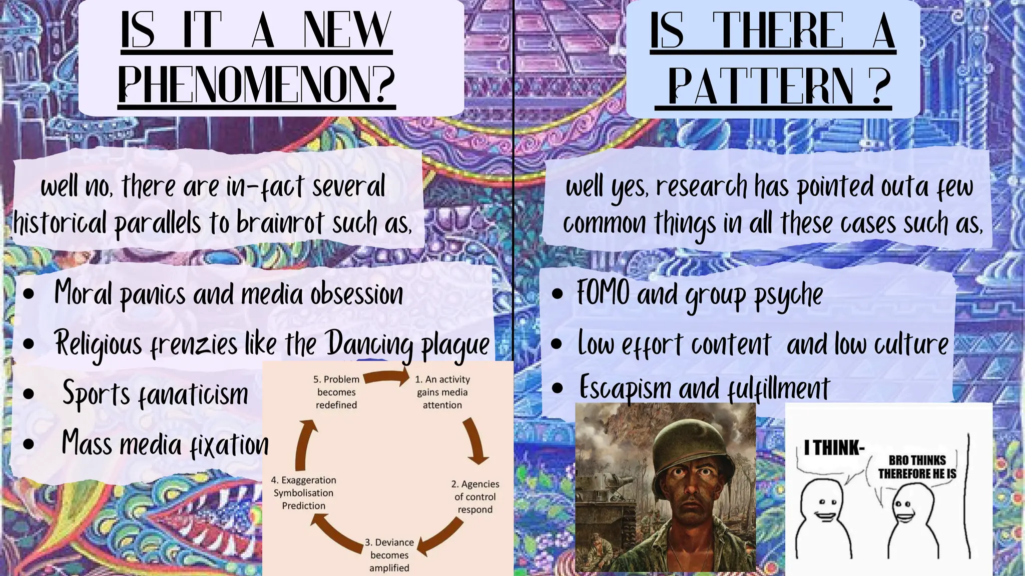 Is it a new
phenomenon?
Is there a
pattern ?
well no, there are in-fact several
historical parallels to brainrot such as,
Moral panics and media obsession
Religious frenzies like the Dancing plague
Sports fanaticism
Mass media fixation
well yes, research has pointed outa few
common things in all these cases such as,
FOMO and group psyche
Low effort content and low culture
Escapism and fulfillment
 