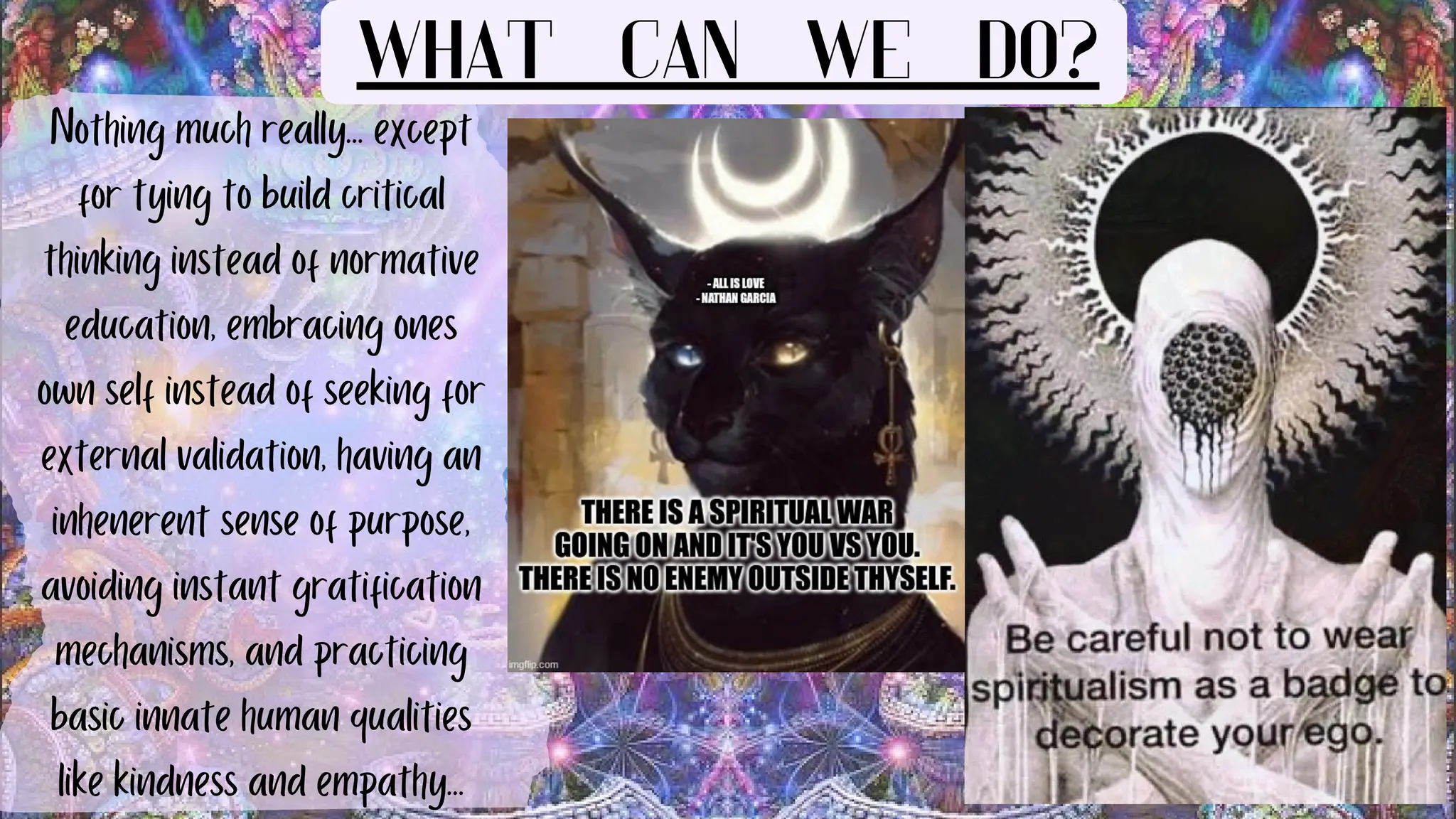 Nothing much really... except
for tying to build critical
thinking instead of normative
education, embracing ones
own self instead of seeking for
external validation, having an
inhenerent sense of purpose,
avoiding instant gratification
mechanisms, and practicing
basic innate human qualities
like kindness and empathy...
WHAT CAN WE DO?
 