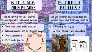 Is it a new
phenomenon?
Is there a
pattern ?
well no, there are in-fact several
historical parallels to brainrot such as,
Moral panics and media obsession
Religious frenzies like the Dancing plague
Sports fanaticism
Mass media fixation
well yes, research has pointed outa few
common things in all these cases such as,
FOMO and group psyche
Low effort content and low culture
Escapism and fulfillment
 
