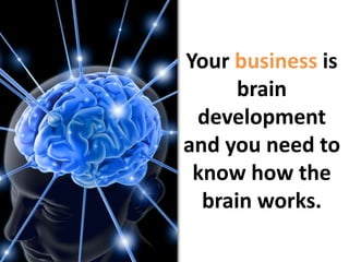 Your business is brain developmentand you need to know how the brain works. 