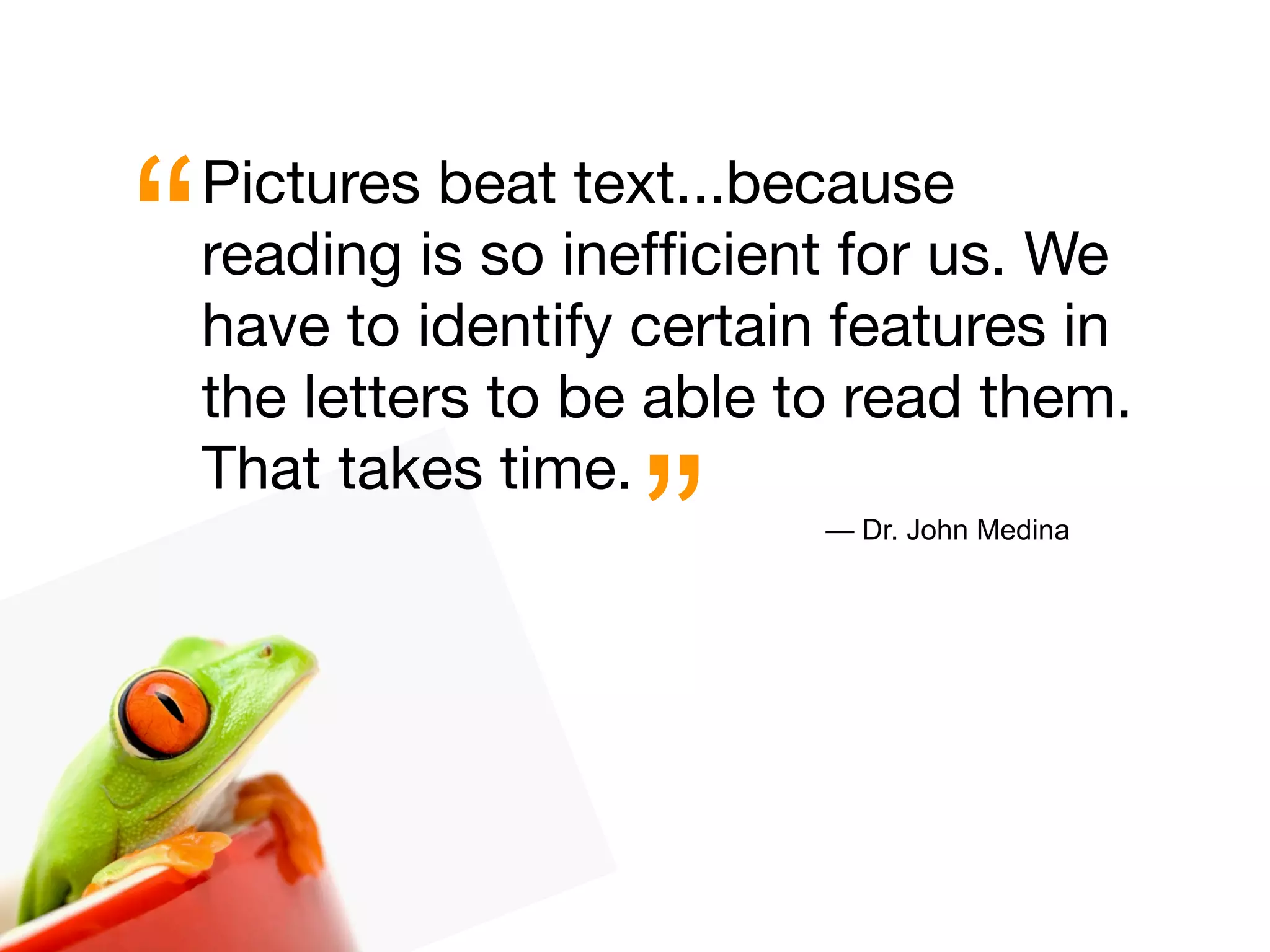 “   Pictures beat text...because
    reading is so inefﬁcient for us. We
    have to identify certain features in
    the letters to be able to read them.


                     ”
    That takes time.
                            — Dr. John Medina
 