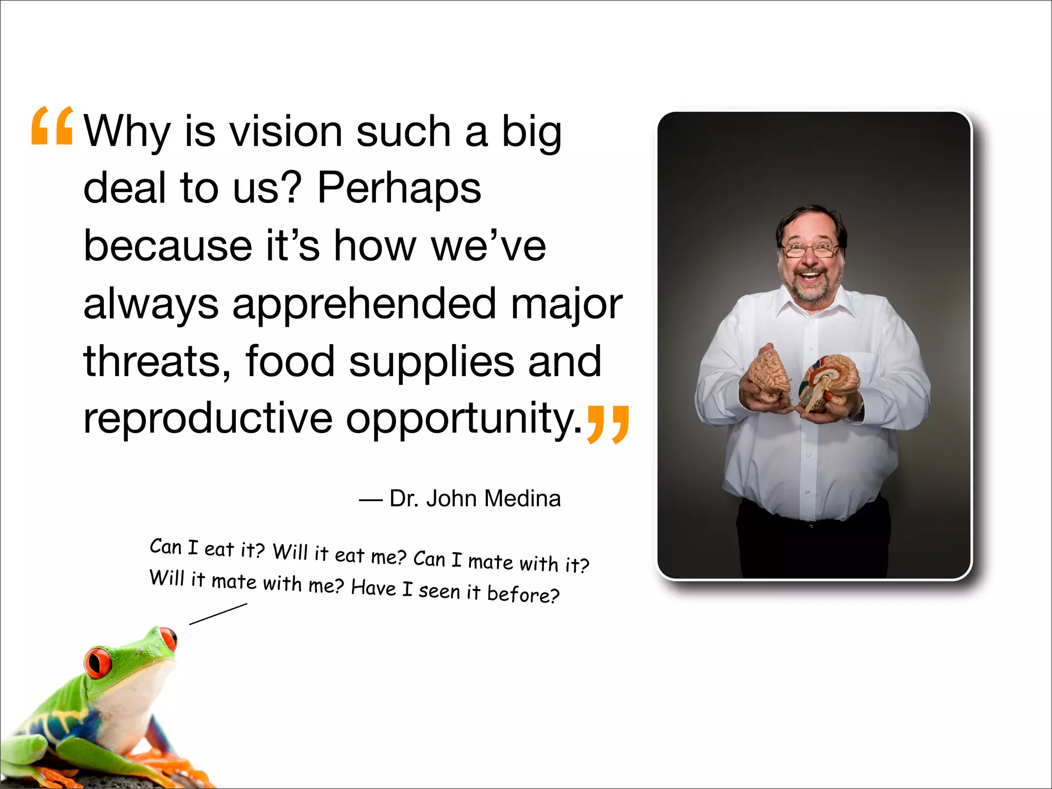 Why is vision such a big
deal to us? Perhaps
because it’s how we’ve
always apprehended major
threats, food supplies and
reproductive opportunity.
“
”— Dr. John Medina
Can I eat it? Will it eat me? Can I mate with it?
Will it mate with me? Have I seen it before?
 