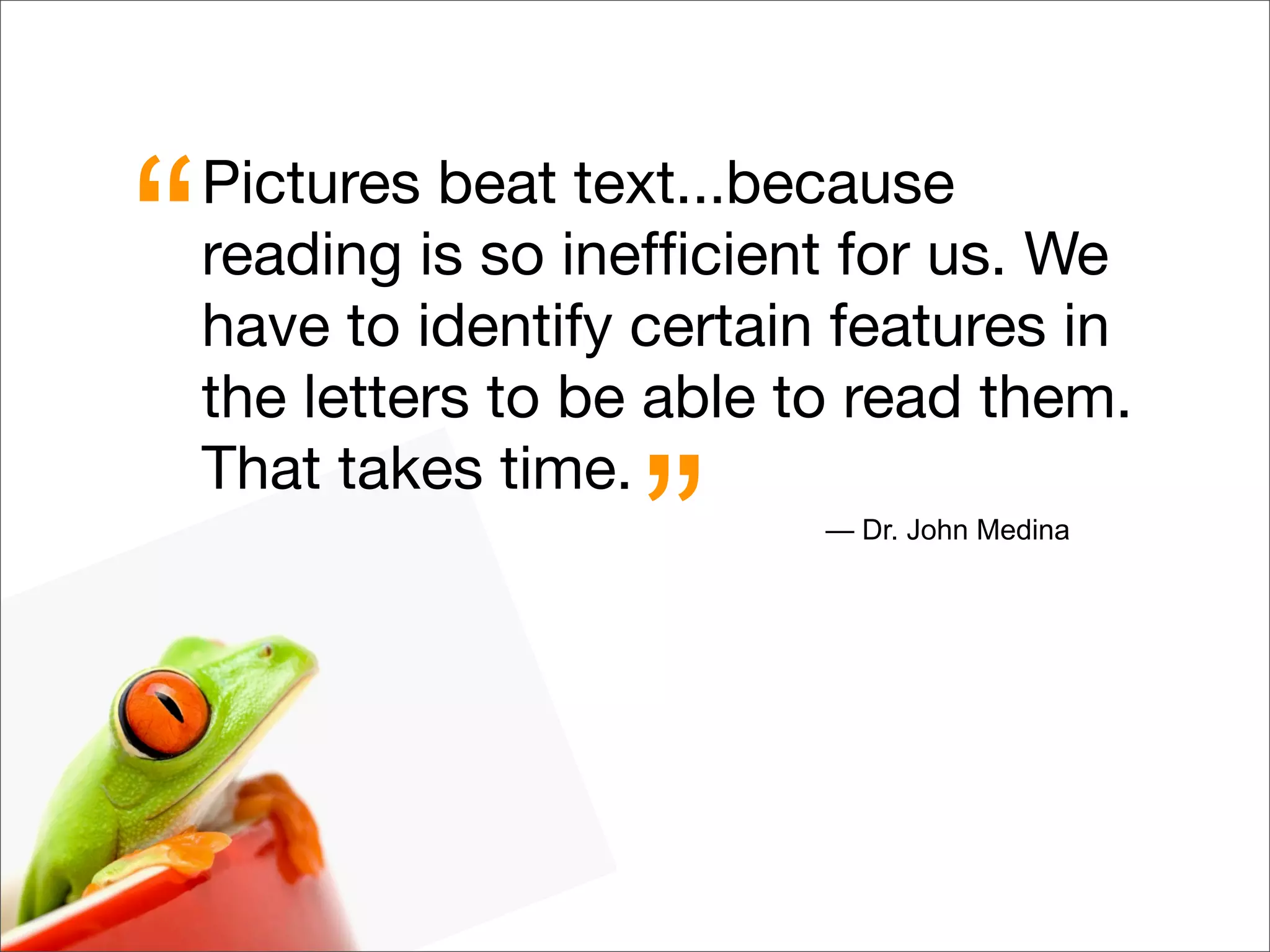 Pictures beat text...because
reading is so inefﬁcient for us. We
have to identify certain features in
the letters to be able to read them.
That takes time.
“
” — Dr. John Medina
 