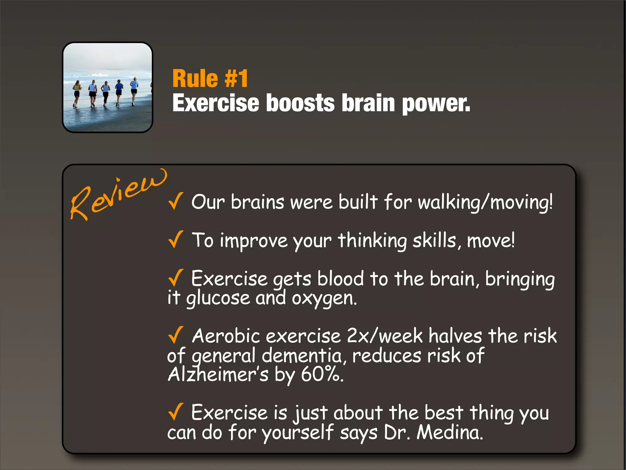 Rule #1
Exercise boosts brain power.
Review✓ Our brains were built for walking/moving!
✓ To improve your thinking skills, move!
✓ Exercise gets blood to the brain, bringing
it glucose and oxygen.
✓ Aerobic exercise 2x/week halves the risk
of general dementia, reduces risk of
Alzheimer’s by 60%.
✓ Exercise is just about the best thing you
can do for yourself says Dr. Medina.
 