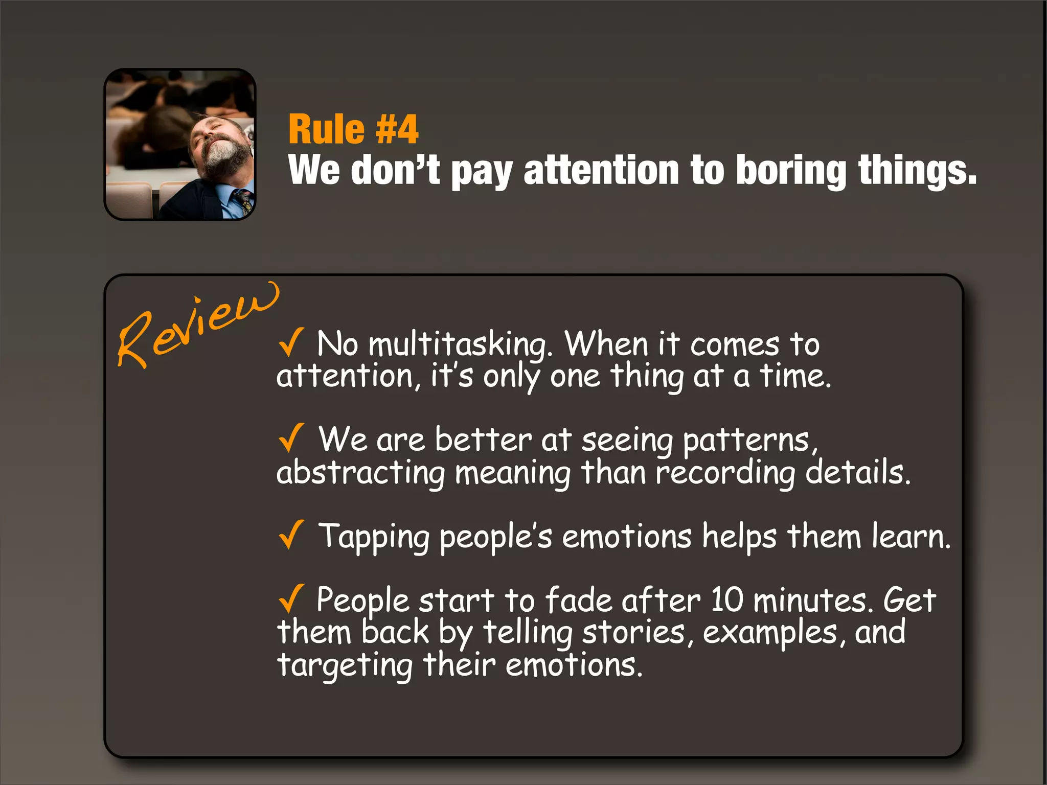 Rule #4
We don’t pay attention to boring things.
✓ No multitasking. When it comes to
attention, it’s only one thing at a time.
✓ We are better at seeing patterns,
abstracting meaning than recording details.
✓ Tapping people’s emotions helps them learn.
✓ People start to fade after 10 minutes. Get
them back by telling stories, examples, and
targeting their emotions.
Review
 
