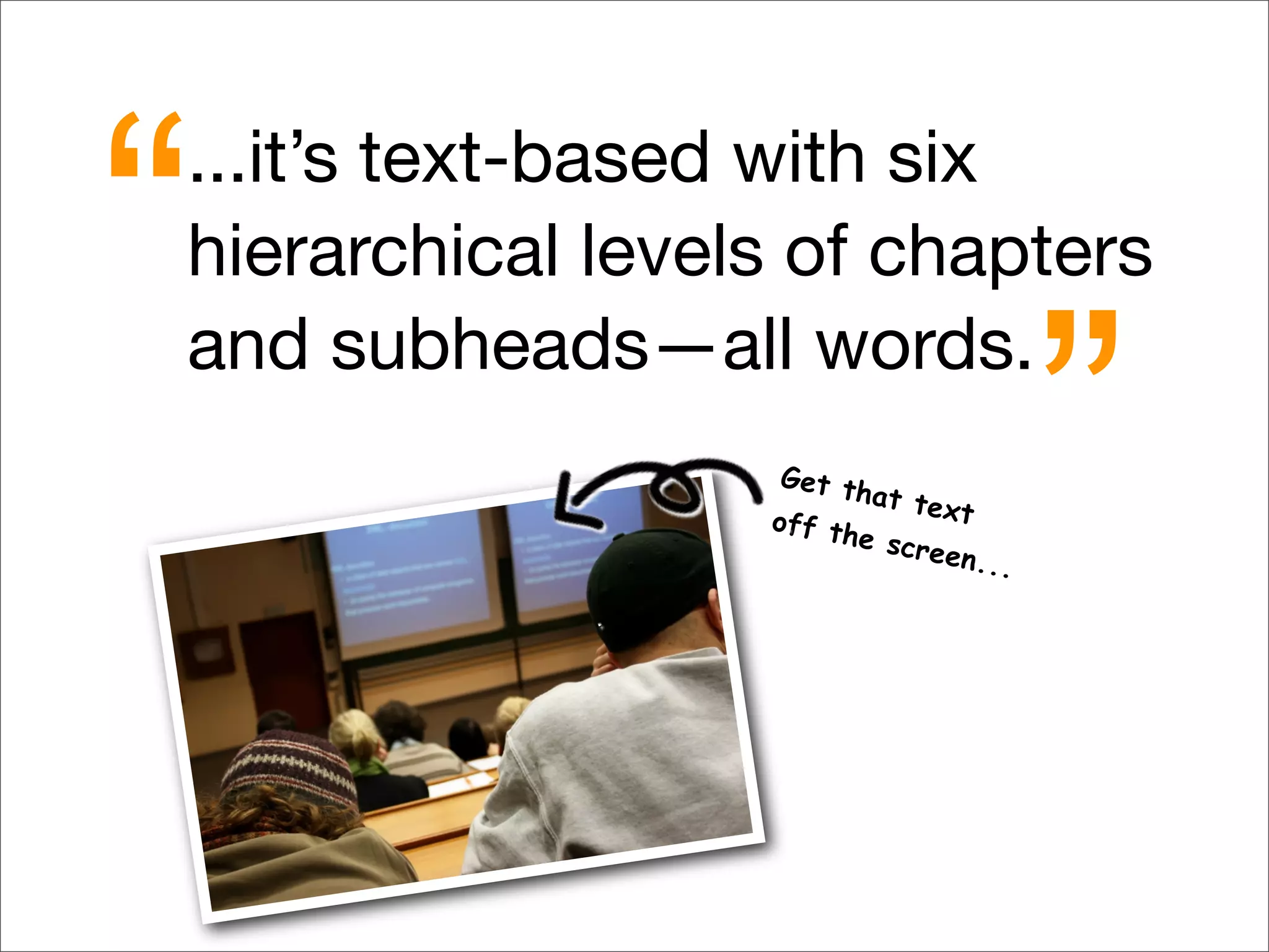 ...it’s text-based with six
hierarchical levels of chapters
and subheads—all words.
“
”Get that textoff the screen...
 