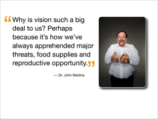 Why is vision such a big
deal to us? Perhaps
because it’s how we’ve
always apprehended major
threats, food supplies and
reproductive opportunity.
“
”— Dr. John Medina
 