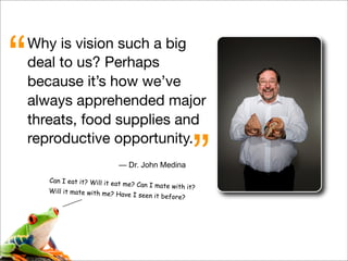 Why is vision such a big
deal to us? Perhaps
because it’s how we’ve
always apprehended major
threats, food supplies and
reproductive opportunity.
“
”— Dr. John Medina
Can I eat it? Will it eat me? Can I mate with it?
Will it mate with me? Have I seen it before?
 