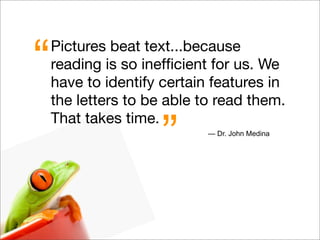 Pictures beat text...because
reading is so inefﬁcient for us. We
have to identify certain features in
the letters to be able to read them.
That takes time.
“
” — Dr. John Medina
 