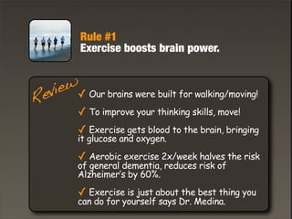Rule #1
Exercise boosts brain power.
Review✓ Our brains were built for walking/moving!
✓ To improve your thinking skills, move!
✓ Exercise gets blood to the brain, bringing
it glucose and oxygen.
✓ Aerobic exercise 2x/week halves the risk
of general dementia, reduces risk of
Alzheimer’s by 60%.
✓ Exercise is just about the best thing you
can do for yourself says Dr. Medina.
 