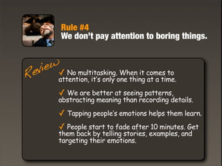 Rule #4
We don’t pay attention to boring things.
✓ No multitasking. When it comes to
attention, it’s only one thing at a time.
✓ We are better at seeing patterns,
abstracting meaning than recording details.
✓ Tapping people’s emotions helps them learn.
✓ People start to fade after 10 minutes. Get
them back by telling stories, examples, and
targeting their emotions.
Review
 