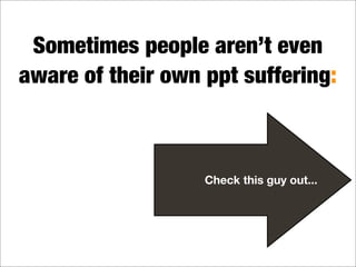 Sometimes people aren’t even
aware of their own ppt suffering:
Check this guy out...
 