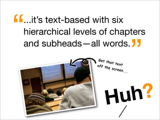 ...it’s text-based with six
hierarchical levels of chapters
and subheads—all words.
“
”Get that textoff the screen...
Huh?
 