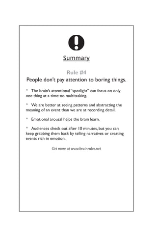 Summary
Rule #4
People don’t pay attention to boring things.
The brain’s attentional “spotlight” can focus on only
•
•
one thing at a time: no multitasking.
We are better at seeing patterns and abstracting the
•
•
meaning of an event than we are at recording detail.
Emotional arousal helps the brain learn.
•
•
Audiences check out after 10 minutes, but you can
•
•
keep grabbing them back by telling narratives or creating
events rich in emotion.
Get more at www.brainrules.net
 