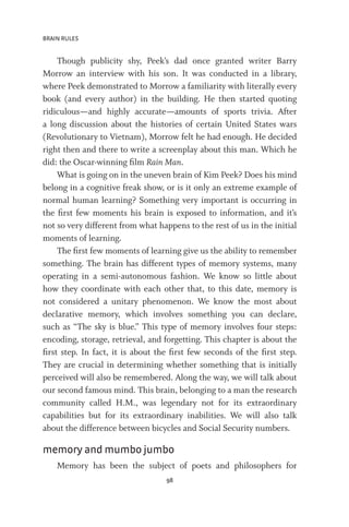 BRAIN RULES
98
Though publicity shy, Peek’s dad once granted writer Barry
Morrow an interview with his son. It was conducted in a library,
where Peek demonstrated to Morrow a familiarity with literally every
book (and every author) in the building. He then started quoting
ridiculous—and highly accurate—amounts of sports trivia. After
a long discussion about the histories of certain United States wars
(Revolutionary to Vietnam), Morrow felt he had enough. He decided
right then and there to write a screenplay about this man. Which he
did: the Oscar-winning film Rain Man.
What is going on in the uneven brain of Kim Peek? Does his mind
belong in a cognitive freak show, or is it only an extreme example of
normal human learning? Something very important is occurring in
the first few moments his brain is exposed to information, and it’s
not so very different from what happens to the rest of us in the initial
moments of learning.
The first few moments of learning give us the ability to remember
something. The brain has different types of memory systems, many
operating in a semi-autonomous fashion. We know so little about
how they coordinate with each other that, to this date, memory is
not considered a unitary phenomenon. We know the most about
declarative memory, which involves something you can declare,
such as “The sky is blue.” This type of memory involves four steps:
encoding, storage, retrieval, and forgetting. This chapter is about the
first step. In fact, it is about the first few seconds of the first step.
They are crucial in determining whether something that is initially
perceived will also be remembered. Along the way, we will talk about
our second famous mind. This brain, belonging to a man the research
community called H.M., was legendary not for its extraordinary
capabilities but for its extraordinary inabilities. We will also talk
about the difference between bicycles and Social Security numbers.
memory and mumbo jumbo
Memory has been the subject of poets and philosophers for
 