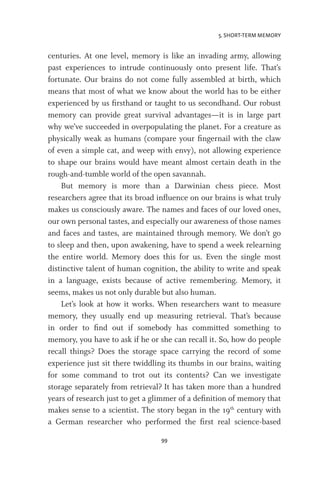 5. SHORT-TERM MEMORY
99
centuries. At one level, memory is like an invading army, allowing
past experiences to intrude continuously onto present life. That’s
fortunate. Our brains do not come fully assembled at birth, which
means that most of what we know about the world has to be either
experienced by us firsthand or taught to us secondhand. Our robust
memory can provide great survival advantages—it is in large part
why we’ve succeeded in overpopulating the planet. For a creature as
physically weak as humans (compare your fingernail with the claw
of even a simple cat, and weep with envy), not allowing experience
to shape our brains would have meant almost certain death in the
rough-and-tumble world of the open savannah.
But memory is more than a Darwinian chess piece. Most
researchers agree that its broad influence on our brains is what truly
makes us consciously aware. The names and faces of our loved ones,
our own personal tastes, and especially our awareness of those names
and faces and tastes, are maintained through memory. We don’t go
to sleep and then, upon awakening, have to spend a week relearning
the entire world. Memory does this for us. Even the single most
distinctive talent of human cognition, the ability to write and speak
in a language, exists because of active remembering. Memory, it
seems, makes us not only durable but also human.
Let’s look at how it works. When researchers want to measure
memory, they usually end up measuring retrieval. That’s because
in order to find out if somebody has committed something to
memory, you have to ask if he or she can recall it. So, how do people
recall things? Does the storage space carrying the record of some
experience just sit there twiddling its thumbs in our brains, waiting
for some command to trot out its contents? Can we investigate
storage separately from retrieval? It has taken more than a hundred
years of research just to get a glimmer of a definition of memory that
makes sense to a scientist. The story began in the 19th
century with
a German researcher who performed the first real science-based
 