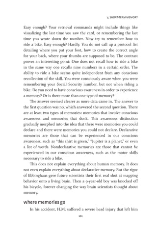 5. SHORT-TERM MEMORY
101
Easy enough? Your retrieval commands might include things like
visualizing the last time you saw the card, or remembering the last
time you wrote down the number. Now try to remember how to
ride a bike. Easy enough? Hardly. You do not call up a protocol list
detailing where you put your foot, how to create the correct angle
for your back, where your thumbs are supposed to be. The contrast
proves an interesting point: One does not recall how to ride a bike
in the same way one recalls nine numbers in a certain order. The
ability to ride a bike seems quite independent from any conscious
recollection of the skill. You were consciously aware when you were
remembering your Social Security number, but not when riding a
bike. Do you need to have conscious awareness in order to experience
a memory? Or is there more than one type of memory?
The answer seemed clearer as more data came in. The answer to
the first question was no, which answered the second question. There
are at least two types of memories: memories that involve conscious
awareness and memories that don’t. This awareness distinction
gradually morphed into the idea that there were memories you could
declare and there were memories you could not declare. Declarative
memories are those that can be experienced in our conscious
awareness, such as “this shirt is green,” “Jupiter is a planet,” or even
a list of words. Nondeclarative memories are those that cannot be
experienced in our conscious awareness, such as the motor skills
necessary to ride a bike.
This does not explain everything about human memory. It does
not even explain everything about declarative memory. But the rigor
of Ebbinghaus gave future scientists their first real shot at mapping
behavior onto a living brain. Then a 9-year-old boy was knocked off
his bicycle, forever changing the way brain scientists thought about
memory.
where memories go
In his accident, H.M. suffered a severe head injury that left him
 