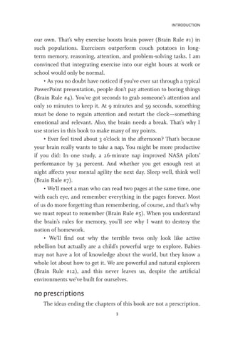 INTRODUCTION
3
our own. That’s why exercise boosts brain power (Brain Rule #1) in
such populations. Exercisers outperform couch potatoes in long-
term memory, reasoning, attention, and problem-solving tasks. I am
convinced that integrating exercise into our eight hours at work or
school would only be normal.
• As you no doubt have noticed if you’ve ever sat through a typical
PowerPoint presentation, people don’t pay attention to boring things
(Brain Rule #4). You’ve got seconds to grab someone’s attention and
only 10 minutes to keep it. At 9 minutes and 59 seconds, something
must be done to regain attention and restart the clock—something
emotional and relevant. Also, the brain needs a break. That’s why I
use stories in this book to make many of my points.
• Ever feel tired about 3 o’clock in the afternoon? That’s because
your brain really wants to take a nap. You might be more productive
if you did: In one study, a 26-minute nap improved NASA pilots’
performance by 34 percent. And whether you get enough rest at
night affects your mental agility the next day. Sleep well, think well
(Brain Rule #7).
• We’ll meet a man who can read two pages at the same time, one
with each eye, and remember everything in the pages forever. Most
of us do more forgetting than remembering, of course, and that’s why
we must repeat to remember (Brain Rule #5). When you understand
the brain’s rules for memory, you’ll see why I want to destroy the
notion of homework.
• We’ll find out why the terrible twos only look like active
rebellion but actually are a child’s powerful urge to explore. Babies
may not have a lot of knowledge about the world, but they know a
whole lot about how to get it. We are powerful and natural explorers
(Brain Rule #12), and this never leaves us, despite the artificial
environments we’ve built for ourselves.
no prescriptions
The ideas ending the chapters of this book are not a prescription.
 