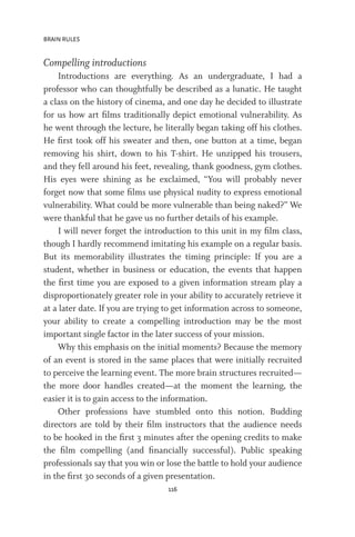 BRAIN RULES
116
Compelling introductions
Introductions are everything. As an undergraduate, I had a
professor who can thoughtfully be described as a lunatic. He taught
a class on the history of cinema, and one day he decided to illustrate
for us how art films traditionally depict emotional vulnerability. As
he went through the lecture, he literally began taking off his clothes.
He first took off his sweater and then, one button at a time, began
removing his shirt, down to his T-shirt. He unzipped his trousers,
and they fell around his feet, revealing, thank goodness, gym clothes.
His eyes were shining as he exclaimed, “You will probably never
forget now that some films use physical nudity to express emotional
vulnerability. What could be more vulnerable than being naked?” We
were thankful that he gave us no further details of his example.
I will never forget the introduction to this unit in my film class,
though I hardly recommend imitating his example on a regular basis.
But its memorability illustrates the timing principle: If you are a
student, whether in business or education, the events that happen
the first time you are exposed to a given information stream play a
disproportionately greater role in your ability to accurately retrieve it
at a later date. If you are trying to get information across to someone,
your ability to create a compelling introduction may be the most
important single factor in the later success of your mission.
Why this emphasis on the initial moments? Because the memory
of an event is stored in the same places that were initially recruited
to perceive the learning event. The more brain structures recruited—
the more door handles created—at the moment the learning, the
easier it is to gain access to the information.
Other professions have stumbled onto this notion. Budding
directors are told by their film instructors that the audience needs
to be hooked in the first 3 minutes after the opening credits to make
the film compelling (and financially successful). Public speaking
professionals say that you win or lose the battle to hold your audience
in the first 30 seconds of a given presentation.
 