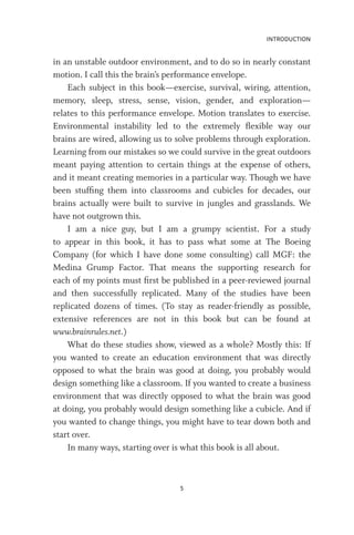 INTRODUCTION
5
in an unstable outdoor environment, and to do so in nearly constant
motion. I call this the brain’s performance envelope.
Each subject in this book—exercise, survival, wiring, attention,
memory, sleep, stress, sense, vision, gender, and exploration—
relates to this performance envelope. Motion translates to exercise.
Environmental instability led to the extremely flexible way our
brains are wired, allowing us to solve problems through exploration.
Learning from our mistakes so we could survive in the great outdoors
meant paying attention to certain things at the expense of others,
and it meant creating memories in a particular way. Though we have
been stuffing them into classrooms and cubicles for decades, our
brains actually were built to survive in jungles and grasslands. We
have not outgrown this.
I am a nice guy, but I am a grumpy scientist. For a study
to appear in this book, it has to pass what some at The Boeing
Company (for which I have done some consulting) call MGF: the
Medina Grump Factor. That means the supporting research for
each of my points must first be published in a peer-reviewed journal
and then successfully replicated. Many of the studies have been
replicated dozens of times. (To stay as reader-friendly as possible,
extensive references are not in this book but can be found at
www.brainrules.net.)
What do these studies show, viewed as a whole? Mostly this: If
you wanted to create an education environment that was directly
opposed to what the brain was good at doing, you probably would
design something like a classroom. If you wanted to create a business
environment that was directly opposed to what the brain was good
at doing, you probably would design something like a cubicle. And if
you wanted to change things, you might have to tear down both and
start over.
In many ways, starting over is what this book is all about.
 