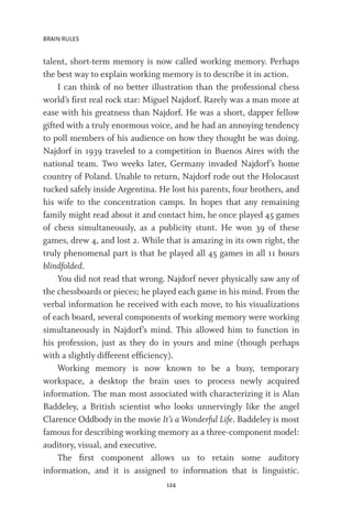 BRAIN RULES
124
talent, short-term memory is now called working memory. Perhaps
the best way to explain working memory is to describe it in action.
I can think of no better illustration than the professional chess
world’s first real rock star: Miguel Najdorf. Rarely was a man more at
ease with his greatness than Najdorf. He was a short, dapper fellow
gifted with a truly enormous voice, and he had an annoying tendency
to poll members of his audience on how they thought he was doing.
Najdorf in 1939 traveled to a competition in Buenos Aires with the
national team. Two weeks later, Germany invaded Najdorf’s home
country of Poland. Unable to return, Najdorf rode out the Holocaust
tucked safely inside Argentina. He lost his parents, four brothers, and
his wife to the concentration camps. In hopes that any remaining
family might read about it and contact him, he once played 45 games
of chess simultaneously, as a publicity stunt. He won 39 of these
games, drew 4, and lost 2. While that is amazing in its own right, the
truly phenomenal part is that he played all 45 games in all 11 hours
blindfolded.
You did not read that wrong. Najdorf never physically saw any of
the chessboards or pieces; he played each game in his mind. From the
verbal information he received with each move, to his visualizations
of each board, several components of working memory were working
simultaneously in Najdorf’s mind. This allowed him to function in
his profession, just as they do in yours and mine (though perhaps
with a slightly different efficiency).
Working memory is now known to be a busy, temporary
workspace, a desktop the brain uses to process newly acquired
information. The man most associated with characterizing it is Alan
Baddeley, a British scientist who looks unnervingly like the angel
Clarence Oddbody in the movie It’s a Wonderful Life. Baddeley is most
famous for describing working memory as a three-component model:
auditory, visual, and executive.
The first component allows us to retain some auditory
information, and it is assigned to information that is linguistic.
 