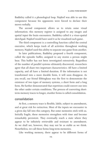 6. LONG-TERM MEMORY
125
Baddeley called it a phonological loop. Najdorf was able to use this
component because his opponents were forced to declare their
moves verbally.
The second component allows us to retain some visual
information; this memory register is assigned to any images and
spatial input the brain encounters. Baddeley called it a visuo-spatial
sketchpad. Najdorf would have used it as he visualized each game.
The third component is a controlling function called the central
executive, which keeps track of all activities throughout working
memory. Najdorf used this ability to separate one game from another.
In later publications, Baddeley proposed a fourth component,
called the episodic buffer, assigned to any stories a person might
hear. This buffer has not been investigated extensively. Regardless
of the number of parallel systems ultimately discovered, researchers
agree that all share two important characteristics: All have a limited
capacity, and all have a limited duration. If the information is not
transformed into a more durable form, it will soon disappear. As
you recall, our friend Ebbinghaus was the first to demonstrate the
existence of two types of memory systems, a short form and a long
form. He further demonstrated that repetition could convert one into
the other under certain conditions. The process of converting short-
term memory traces to longer, sturdier forms is called consolidation.
consolidation
At first, a memory trace is flexible, labile, subject to amendment,
and at great risk for extinction. Most of the inputs we encounter in
a given day fall into this category. But some memories stick with us.
Initially fragile, these memories strengthen with time and become
remarkably persistent. They eventually reach a state where they
appear to be infinitely retrievable and resistant to amendment.
As we shall see, however, they may not be as stable as we think.
Nonetheless, we call these forms long-term memories.
Like working memory, there appear to be different forms of
 