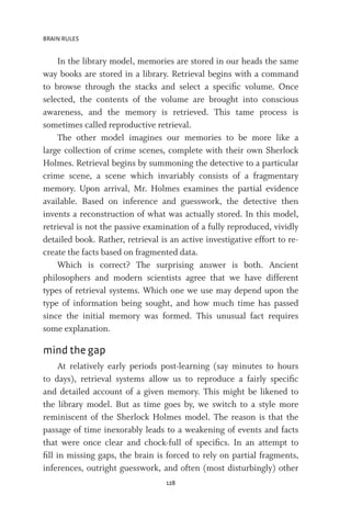 BRAIN RULES
128
In the library model, memories are stored in our heads the same
way books are stored in a library. Retrieval begins with a command
to browse through the stacks and select a specific volume. Once
selected, the contents of the volume are brought into conscious
awareness, and the memory is retrieved. This tame process is
sometimes called reproductive retrieval.
The other model imagines our memories to be more like a
large collection of crime scenes, complete with their own Sherlock
Holmes. Retrieval begins by summoning the detective to a particular
crime scene, a scene which invariably consists of a fragmentary
memory. Upon arrival, Mr. Holmes examines the partial evidence
available. Based on inference and guesswork, the detective then
invents a reconstruction of what was actually stored. In this model,
retrieval is not the passive examination of a fully reproduced, vividly
detailed book. Rather, retrieval is an active investigative effort to re-
create the facts based on fragmented data.
Which is correct? The surprising answer is both. Ancient
philosophers and modern scientists agree that we have different
types of retrieval systems. Which one we use may depend upon the
type of information being sought, and how much time has passed
since the initial memory was formed. This unusual fact requires
some explanation.
mind the gap
At relatively early periods post-learning (say minutes to hours
to days), retrieval systems allow us to reproduce a fairly specific
and detailed account of a given memory. This might be likened to
the library model. But as time goes by, we switch to a style more
reminiscent of the Sherlock Holmes model. The reason is that the
passage of time inexorably leads to a weakening of events and facts
that were once clear and chock-full of specifics. In an attempt to
fill in missing gaps, the brain is forced to rely on partial fragments,
inferences, outright guesswork, and often (most disturbingly) other
 
