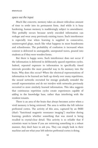 BRAIN RULES
132
space out the input
Much like concrete, memory takes an almost ridiculous amount
of time to settle into its permanent form. And while it is busy
hardening, human memory is maddeningly subject to amendment.
This probably occurs because newly encoded information can
reshape and wear away previously existing traces. Such interference
is especially true when learning is supplied in consecutive,
uninterrupted glops, much like what happens in most boardrooms
and schoolrooms. The probability of confusion is increased when
content is delivered in unstoppable, unrepeated waves, poured into
students as if they were wooden forms.
But there is happy news. Such interference does not occur if
the information is delivered in deliberately spaced repetition cycles.
Indeed, repeated exposure to information in specifically timed
intervals provides the most powerful way to fix memory into the
brain. Why does this occur? When the electrical representations of
information to be learned are built up slowly over many repetitions,
the neural networks recruited for storage gradually remodel the
overall representation and do not interfere with networks previously
recruited to store similarly learned information. This idea suggests
that continuous repetition cycles create experiences capable of
adding to the knowledge base, rather than interfering with the
resident tenants.
There is an area of the brain that always becomes active when a
vivid memory is being retrieved. The area is within the left inferior
prefrontal cortex. The activity of this area, captured by an fMRI
(that’s “functional magnetic resonance imaging”) machine during
learning, predicts whether something that was stored is being
recalled in crystal-clear detail. This activity is so reliable that if
scientists want to know if you are retrieving something in a robust
manner, they don’t have to ask you. They can simply look in their
machine and see what your left inferior prefrontal cortex is doing.
 