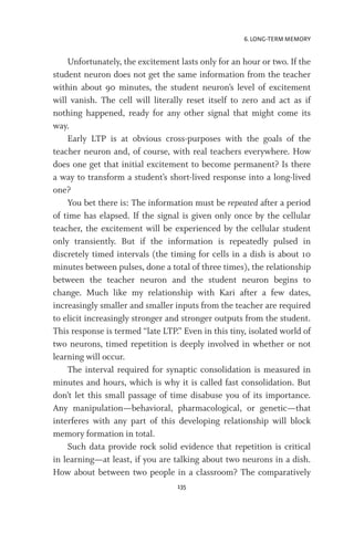 6. LONG-TERM MEMORY
135
Unfortunately, the excitement lasts only for an hour or two. If the
student neuron does not get the same information from the teacher
within about 90 minutes, the student neuron’s level of excitement
will vanish. The cell will literally reset itself to zero and act as if
nothing happened, ready for any other signal that might come its
way.
Early LTP is at obvious cross-purposes with the goals of the
teacher neuron and, of course, with real teachers everywhere. How
does one get that initial excitement to become permanent? Is there
a way to transform a student’s short-lived response into a long-lived
one?
You bet there is: The information must be repeated after a period
of time has elapsed. If the signal is given only once by the cellular
teacher, the excitement will be experienced by the cellular student
only transiently. But if the information is repeatedly pulsed in
discretely timed intervals (the timing for cells in a dish is about 10
minutes between pulses, done a total of three times), the relationship
between the teacher neuron and the student neuron begins to
change. Much like my relationship with Kari after a few dates,
increasingly smaller and smaller inputs from the teacher are required
to elicit increasingly stronger and stronger outputs from the student.
This response is termed “late LTP.” Even in this tiny, isolated world of
two neurons, timed repetition is deeply involved in whether or not
learning will occur.
The interval required for synaptic consolidation is measured in
minutes and hours, which is why it is called fast consolidation. But
don’t let this small passage of time disabuse you of its importance.
Any manipulation—behavioral, pharmacological, or genetic—that
interferes with any part of this developing relationship will block
memory formation in total.
Such data provide rock solid evidence that repetition is critical
in learning—at least, if you are talking about two neurons in a dish.
How about between two people in a classroom? The comparatively
 