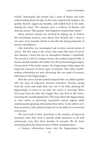 6. LONG-TERM MEMORY
137
Union!” Fortunately, the teacher had a sense of humor and some
understanding about the day. As the class erupted with laughter, she
quickly thawed, tapped my shoulder, and walked back to her desk,
shaking her head. “Zee enemies were a coalition of Russian and
Austrian armies.” She paused. “And Napoleon cleaned their clocks.”
Many memory systems are involved in helping me to retrieve
this humiliating memory, now almost four decades old. I want to
use some of its semantic details to describe the timing properties of
system consolidation.
Like Austerlitz, our neurological tale involves several armies of
nerves. The first army is the cortex, that wafer-thin layer of nerves
that blankets a brain the way an atmosphere blankets a battlefield.
The second is a bit of a tongue twister, the medial temporal lobe. It
houses another familiar old soldier, the oft-mentioned hippocampus.
Crown jewel of the limbic system, the hippocampus helps shape the
long-term character of many types of memory. That other teacher-
student relationship we were discussing, the one made of neurons,
takes place in the hippocampus.
How the cortex and the medial temporal lobe are cabled together
tells the story of long-term memory formation. Neurons spring
from the cortex and snake their way over to the lobe, allowing the
hippocampus to listen in on what the cortex is receiving. Wires
also erupt from the lobe and wriggle their way back to the cortex,
returning the eavesdropping favor. This loop allows the hippocampus
to issue orders to previously stimulated cortical regions while
simultaneously gleaning information from them. It also allows us to
form memories, and it played a large role in my ability to recount this
story to you.
The end result of their association is the creation of long-term
memories. How they work to provide stable memories is not well
understood, even after three decades of research. We do know
something about the characteristics of their communication:
1) Sensory information comes into the hippocampus from
 